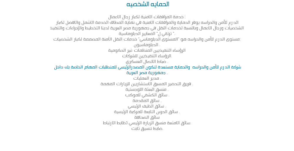 &nbsp;الحمايه الشخصيه خدمة المرافقات الامنية لكبار رجال الاعمال :
الدرع للأمن والحراسه يوفر الحماية والمرافقات الامنية في نهاية المطاف الخدمة الاشمل والافضل لكبار
الشخصيات ورجال الاعمال وبالنسبة لخدمات النقل في جمهورية مصر العربية لدينا التخطيط والإجراءات والتنفيذ
ترتقي ل" المعايير الدبلوماسية ".
مستوى الدرع للأمن والحراسه هو "المستوى الدبلوماسي" خدمات النقل الآمنة المصممة لكبار الشخصيات:
الدبلوماسيون .
الرؤساء التنفيذيين المنظمات غير الحكومية
الرؤساء التنفيذيين للشركات.
ضباط الاتصال العسكري . شركة الدرع للأمن والحراسه والحماية مستعدة لتكون المصدرالرئيسي للمتطلبات المهام الخاصة بك داخل
جمهورية مصر العربية .
مدير العمليات .
فريق التحضير المسبق الاستشاريين للزيارات المهمة .
منسق البعثة اللوجستية .
سائق الكشفي للموكب .
سائق المقدمة .
سائق الظيف الرئيسي .
سائق الحرس التابعة للمركبة الرئيسية .
سائق الصحافة
سائق الامتعة منسق الزيارة الرئيسي (ظابط الارتباط.
ضابط تنسيق ثابت. 