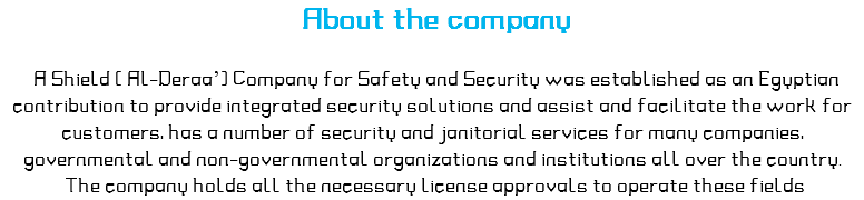 &nbsp;About the company A Shield ( Al-Deraa’) Company for Safety and Security was established as an Egyptian contribution to provide integrated security solutions and assist and facilitate the work for customers, has a number of security and janitorial services for many companies, governmental and non-governmental organizations and institutions all over the country. The company holds all the necessary license approvals to operate these fields 