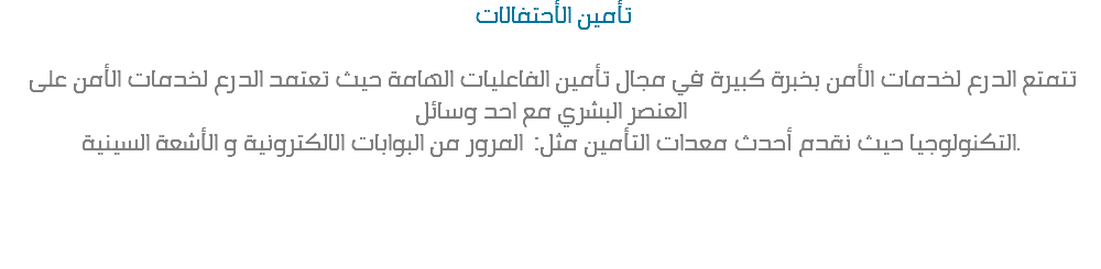 &nbsp;تأمين الأحتفالات تتمتع الدرع لخدمات الأمن بخبرة كبيرة في مجال تأمين الفاعليات الهامة حيث تعتمد الدرع لخدمات الأمن على العنصر البشري مع احد وسائل التكنولوجيا حيث نقدم أحدث معدات التأمين مثل: المرور من البوابات الالكترونية و الأشعة السينية. 
