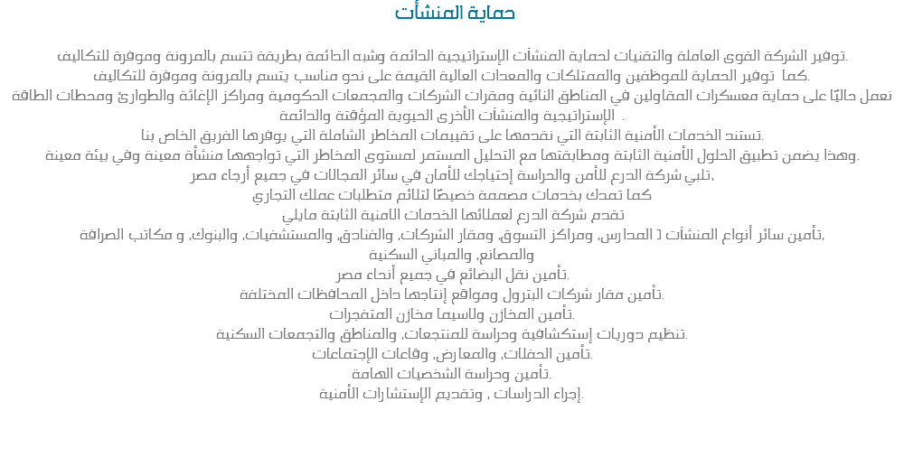&nbsp;حماية المنشأت توفير الشركة القوى العاملة والتقنيات لحماية المنشآت الإستراتيجية الدائمة وشبه الدائمة بطريقة تتسم بالمرونة وموفرة للتكاليف.
كما توفير الحماية للموظفين والممتلكات والمعدات العالية القيمة على نحو مناسب يتسم بالمرونة وموفرة للتكاليف.
نعمل حاليًا على حماية معسكرات المقاولين في المناطق النائية ومقرات الشركات والمجمعات الحكومية ومراكز الإغاثة والطوارئ ومحطات الطاقة
الإستراتيجية والمنشآت الأخرى الحيوية المؤقتة والدائمة .
تستند الخدمات الأمنية الثابتة التي نقدمها على تقييمات المخاطر الشاملة التي يوفرها الفريق الخاص بنا.
وهذا يضمن تطبيق الحلول الأمنية الثابتة ومطابقتها مع التحليل المستمر لمستوى المخاطر التي تواجهها منشأة معينة وفي بيئة معينة.
تلبي شركة الدرع للأمن والحراسة إحتياجك للأمان في سائر المجالات في جميع أرجاء مصر، كما تمدك بخدمات مصممة خصيصًا لتلائم متطلبات عملك التجاري تقدم شركة الدرع لعملائها الخدمات الامنية الثابتة مايلي تأمين سائر أنواع المنشآت ( المدارس، ومراكز التسوق، ومقار الشركات، والفنادق، والمستشفيات، والبنوك، و مكاتب الصرافة،
والمصانع، والمباني السكنية
تأمين نقل البضائع في جميع أنحاء مصر.
تأمين مقار شركات البترول ومواقع إنتاجها داخل المحافظات المختلفة.
تأمين المخازن ولاسيما مخازن المتفجرات.
تنظيم دوريات إستكشافية وحراسة للمنتجعات، والمناطق والتجمعات السكنية.
تأمين الحفلات، والمعارض، وقاعات الإجتماعات.
تأمين وحراسة الشخصيات الهامة.
إجراء الدراسات ، وتقديم الإستشارات الأمنية. 
